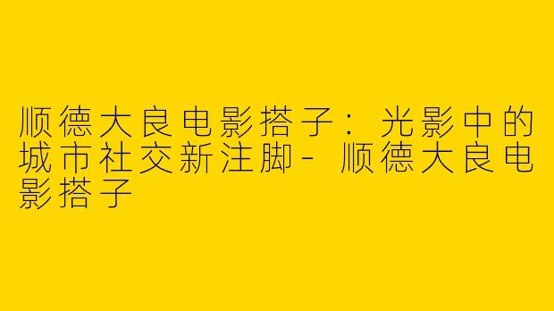 顺德大良电影搭子：光影中的城市社交新注脚-顺德大良电影搭子