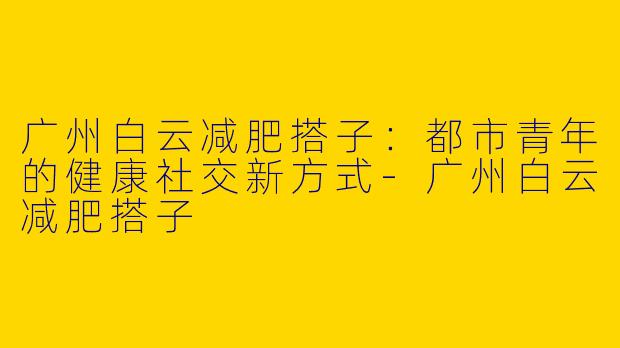 广州白云减肥搭子：都市青年的健康社交新方式