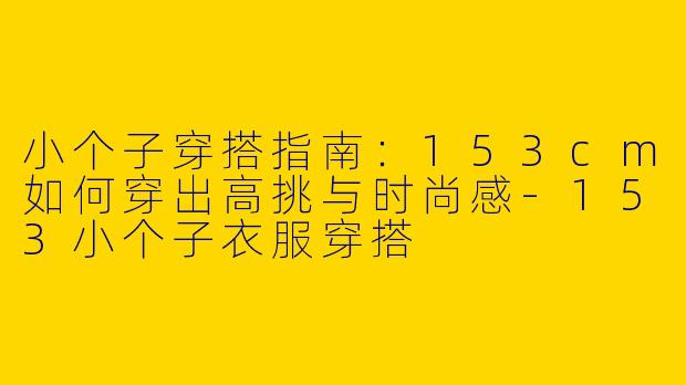 小个子穿搭指南：153cm如何穿出高挑与时尚感