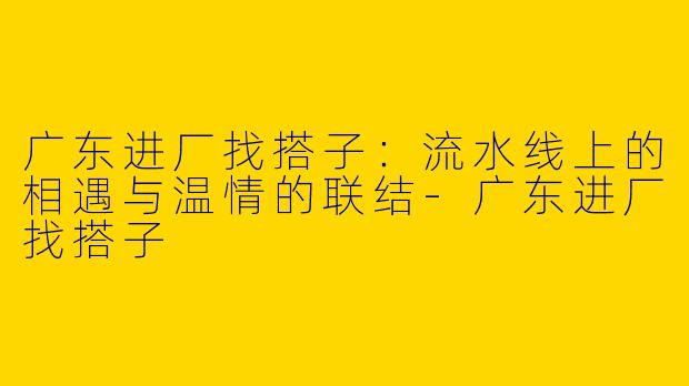 广东进厂找搭子：流水线上的相遇与温情的联结-广东进厂找搭子
