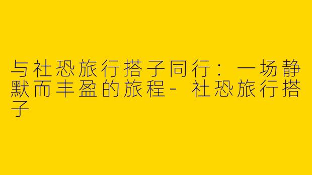 与社恐旅行搭子同行：一场静默而丰盈的旅程-社恐旅行搭子