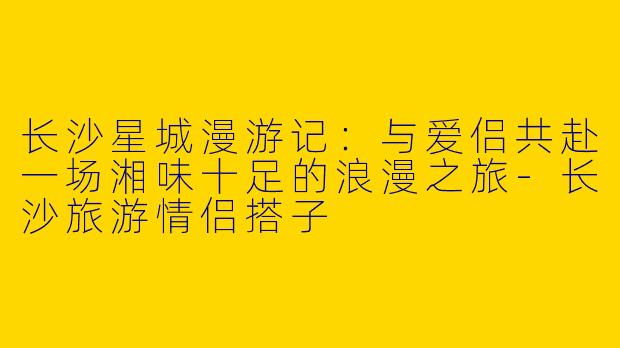 长沙星城漫游记：与爱侣共赴一场湘味十足的浪漫之旅-长沙旅游情侣搭子