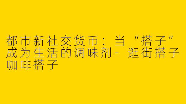 都市新社交货币：当“搭子”成为生活的调味剂-逛街搭子咖啡搭子
