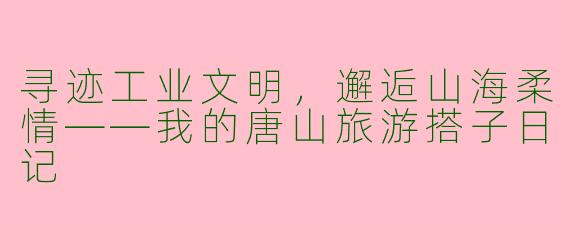 寻迹工业文明，邂逅山海柔情——我的唐山旅游搭子日记