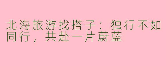 北海旅游找搭子：独行不如同行，共赴一片蔚蓝