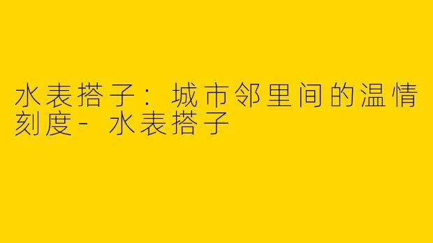 水表搭子：城市邻里间的温情刻度