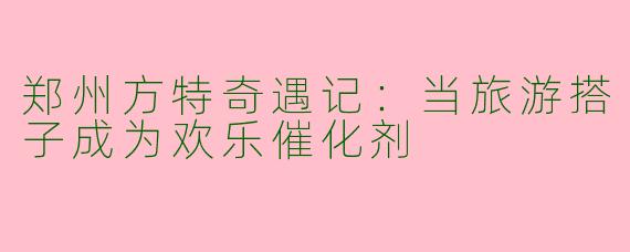 郑州方特奇遇记：当旅游搭子成为欢乐催化剂
