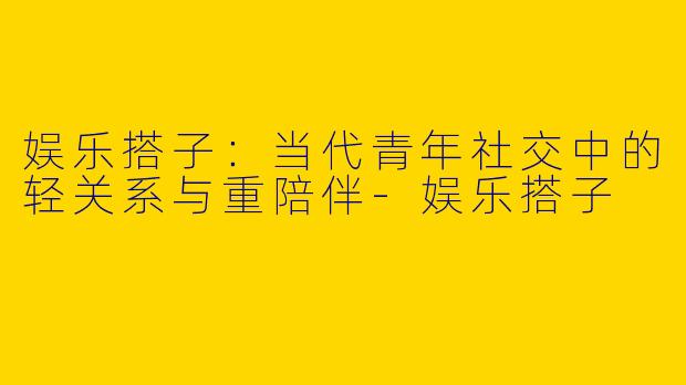 娱乐搭子：当代青年社交中的轻关系与重陪伴-娱乐搭子