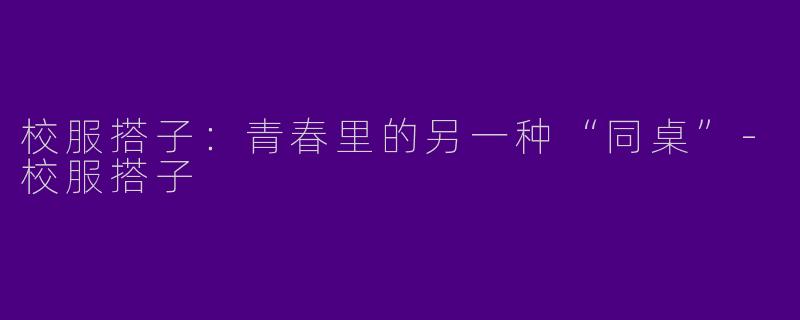 校服搭子:青春里的另一种“同桌”-校服搭子