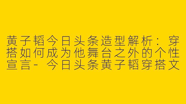 黄子韬今日头条造型解析：穿搭如何成为他舞台之外的个性宣言-今日头条黄子韬穿搭文案
