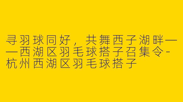 寻羽球同好，共舞西子湖畔——西湖区羽毛球搭子召集令