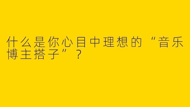 什么是你心目中理想的“音乐博主搭子”？