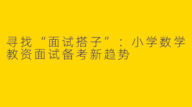 寻找“面试搭子”：小学数学教资面试备考新趋势