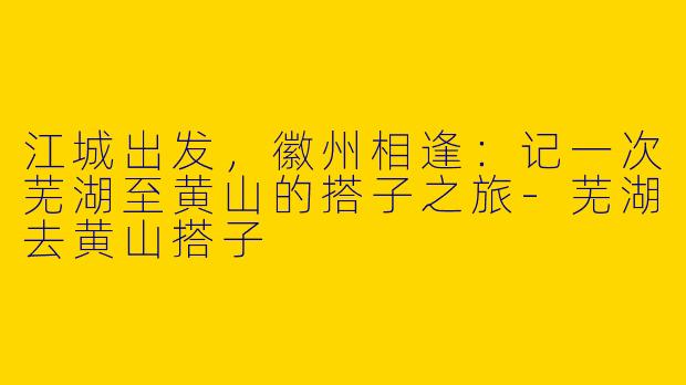 江城出发，徽州相逢：记一次芜湖至黄山的搭子之旅-芜湖去黄山搭子