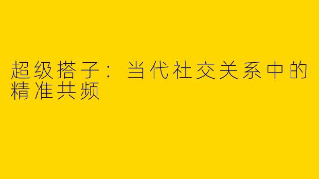 超级搭子：当代社交关系中的精准共频