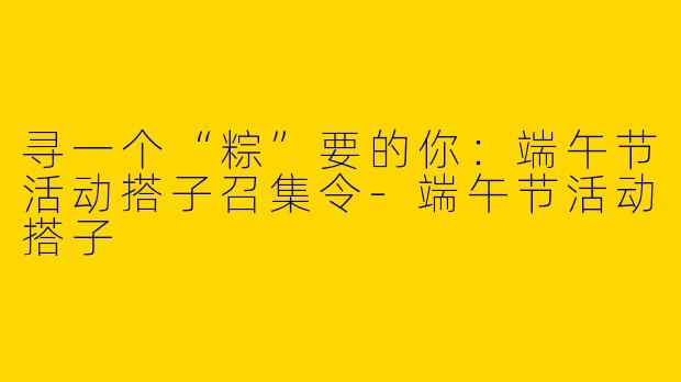 寻一个“粽”要的你:端午节活动搭子召集令-端午节活动搭子