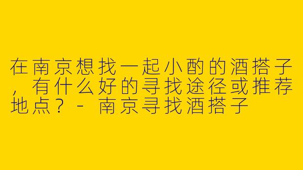 在南京想找一起小酌的酒搭子,有什么好的寻找途径或推荐地点?-南京寻找酒搭子