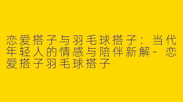 恋爱搭子与羽毛球搭子：当代年轻人的情感与陪伴新解