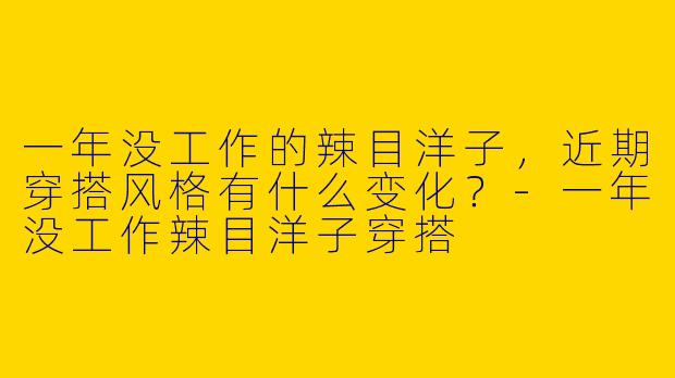 一年没工作的辣目洋子，近期穿搭风格有什么变化？-一年没工作辣目洋子穿搭