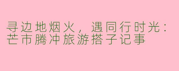 寻边地烟火，遇同行时光：芒市腾冲旅游搭子记事