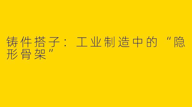 铸件搭子：工业制造中的“隐形骨架”
