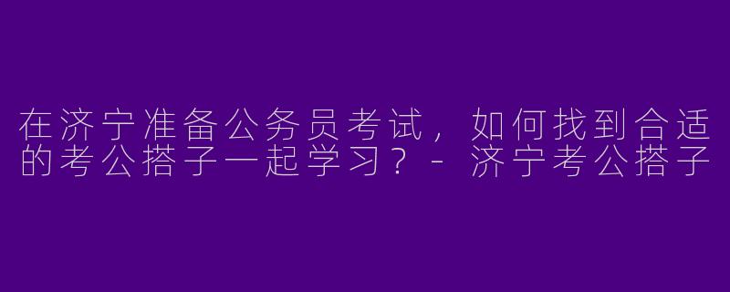 在济宁准备公务员考试，如何找到合适的考公搭子一起学习？-济宁考公搭子