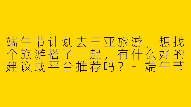 端午节计划去三亚旅游，想找个旅游搭子一起，有什么好的建议或平台推荐吗？