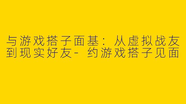 与游戏搭子面基:从虚拟战友到现实好友-约游戏搭子见面