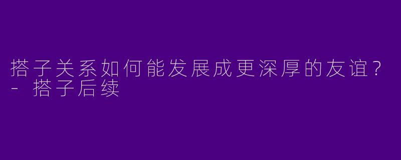 搭子关系如何能发展成更深厚的友谊？