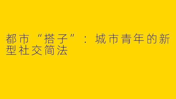 都市“搭子”：城市青年的新型社交简法