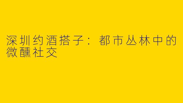 深圳约酒搭子:都市丛林中的微醺社交
