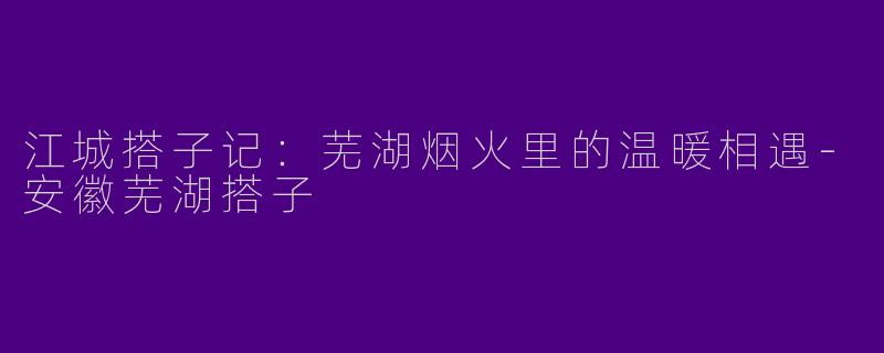 江城搭子记：芜湖烟火里的温暖相遇