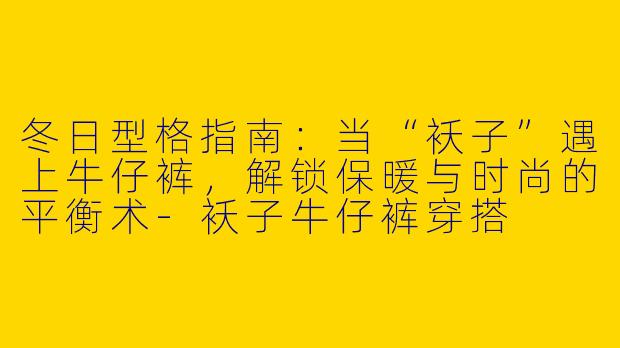冬日型格指南：当“袄子”遇上牛仔裤，解锁保暖与时尚的平衡术-袄子牛仔裤穿搭