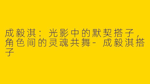 成毅淇：光影中的默契搭子，角色间的灵魂共舞-成毅淇搭子