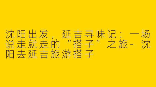 沈阳出发，延吉寻味记：一场说走就走的“搭子”之旅-沈阳去延吉旅游搭子