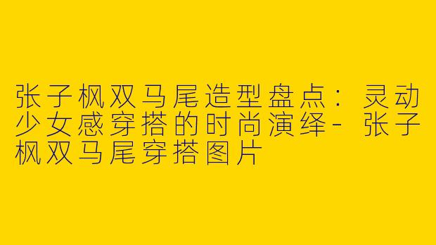 张子枫双马尾造型盘点：灵动少女感穿搭的时尚演绎-张子枫双马尾穿搭图片