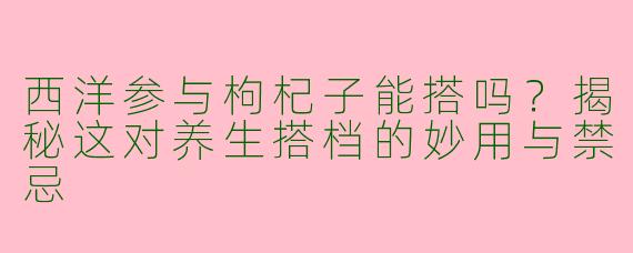 西洋参与枸杞子能搭吗？揭秘这对养生搭档的妙用与禁忌