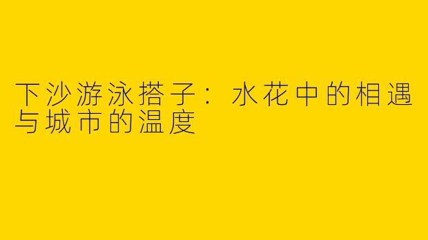 下沙游泳搭子：水花中的相遇与城市的温度