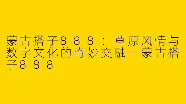 蒙古搭子888：草原风情与数字文化的奇妙交融-蒙古搭子888