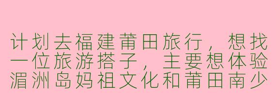 计划去福建莆田旅行，想找一位旅游搭子，主要想体验湄洲岛妈祖文化和莆田南少林寺，有什么建议或注意事项吗？