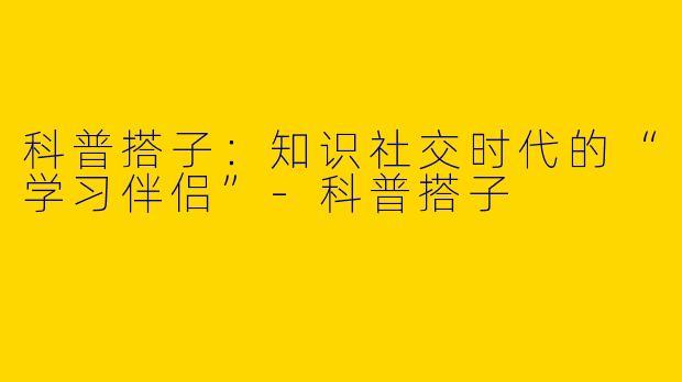 科普搭子：知识社交时代的“学习伴侣”-科普搭子