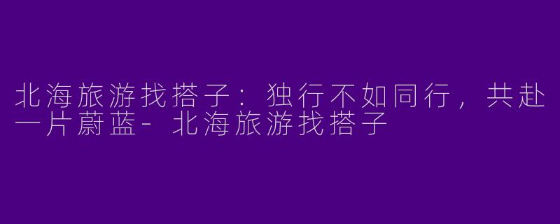 北海旅游找搭子：独行不如同行，共赴一片蔚蓝-北海旅游找搭子