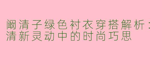 阚清子绿色衬衣穿搭解析:清新灵动中的时尚巧思