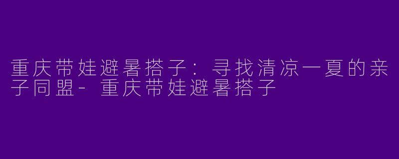 重庆带娃避暑搭子:寻找清凉一夏的亲子同盟-重庆带娃避暑搭子