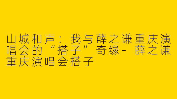 山城和声：我与薛之谦重庆演唱会的“搭子”奇缘