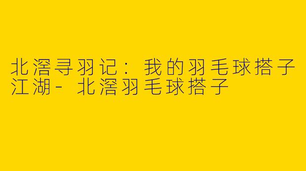 北滘寻羽记：我的羽毛球搭子江湖-北滘羽毛球搭子