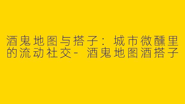 酒鬼地图与搭子：城市微醺里的流动社交