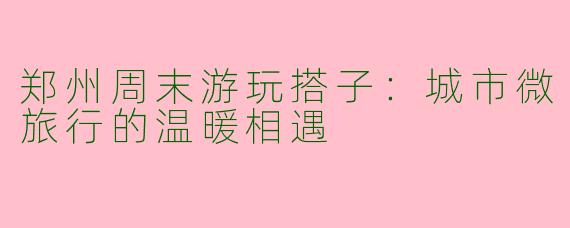 郑州周末游玩搭子：城市微旅行的温暖相遇