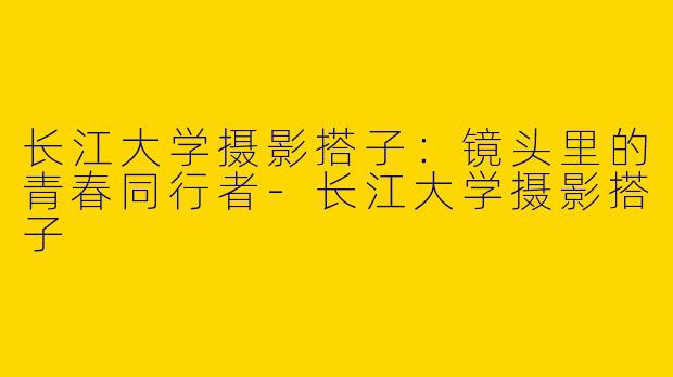 长江大学摄影搭子：镜头里的青春同行者