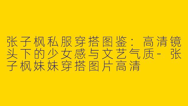 张子枫私服穿搭图鉴：高清镜头下的少女感与文艺气质-张子枫妹妹穿搭图片高清